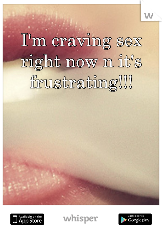 I'm craving sex right now n it's frustrating!!!