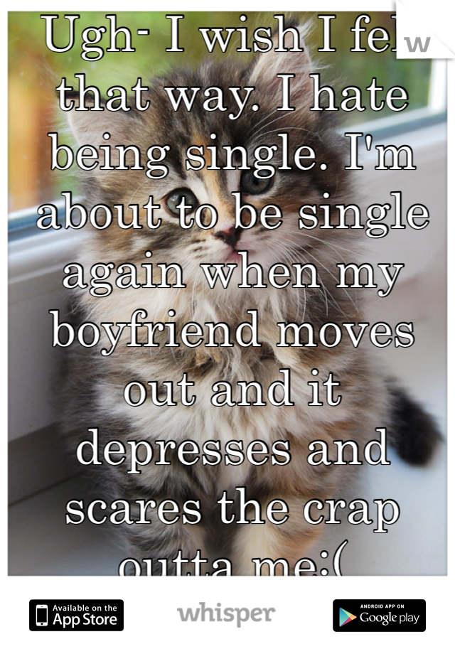 Ugh- I wish I felt that way. I hate being single. I'm about to be single again when my boyfriend moves out and it depresses and scares the crap outta me:(