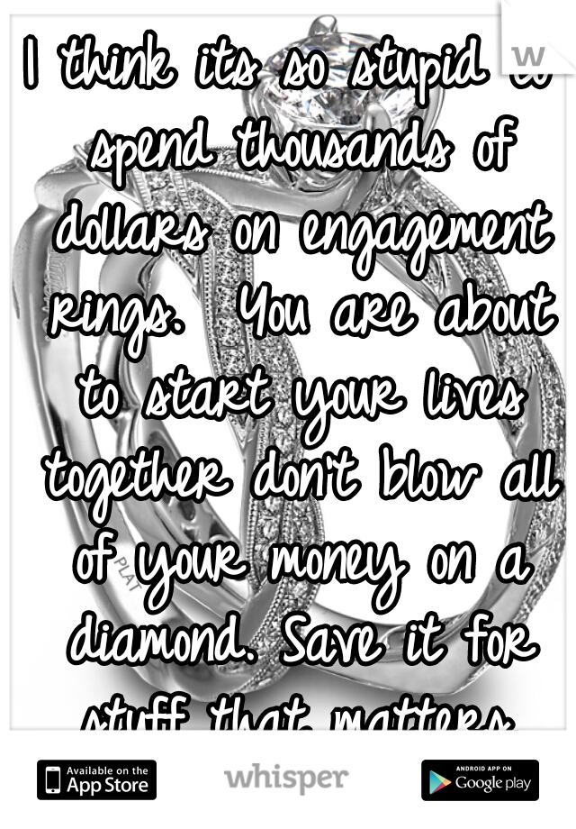 I think its so stupid to spend thousands of dollars on engagement rings.  You are about to start your lives together don't blow all of your money on a diamond. Save it for stuff that matters.
