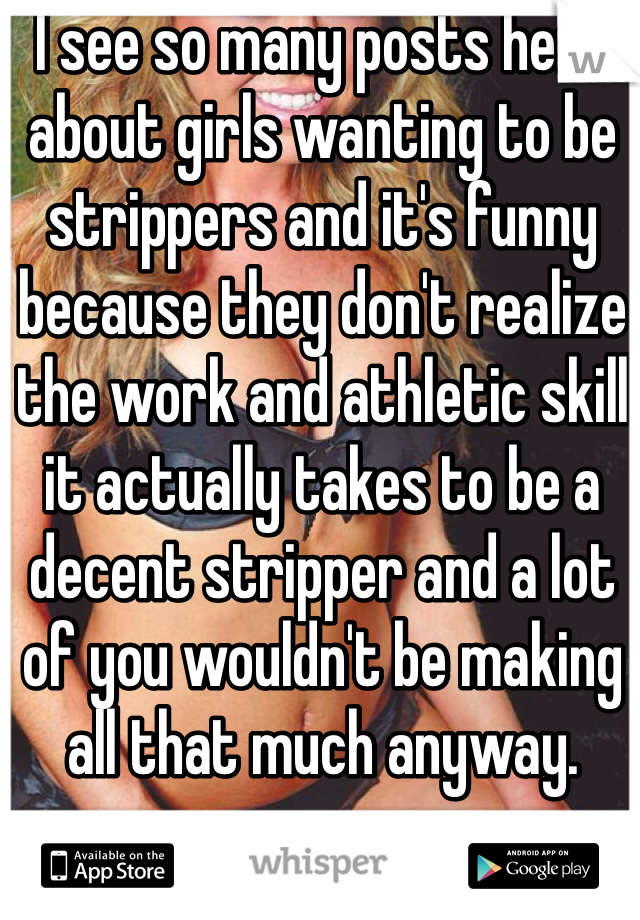I see so many posts here about girls wanting to be strippers and it's funny because they don't realize the work and athletic skill it actually takes to be a decent stripper and a lot of you wouldn't be making all that much anyway.