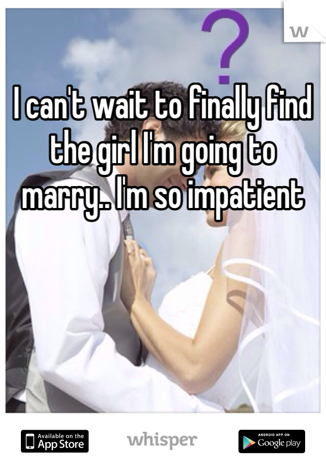 I can't wait to finally find the girl I'm going to marry.. I'm so impatient 