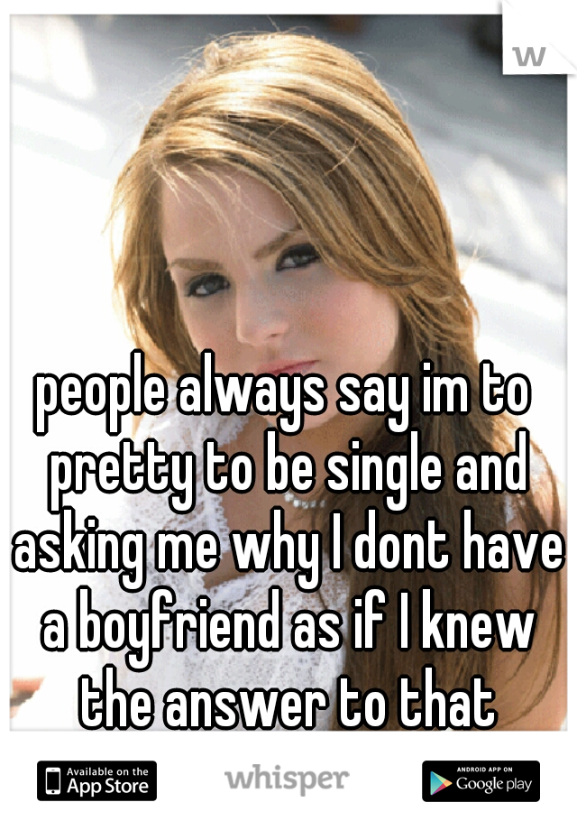 people always say im to pretty to be single and asking me why I dont have a boyfriend as if I knew the answer to that