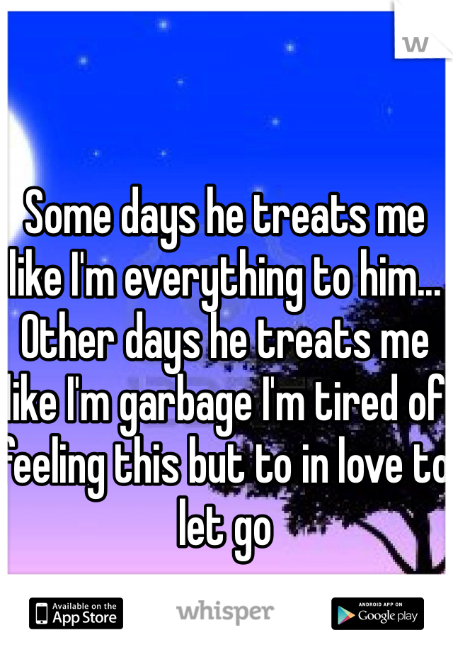 Some days he treats me like I'm everything to him... Other days he treats me like I'm garbage I'm tired of feeling this but to in love to let go