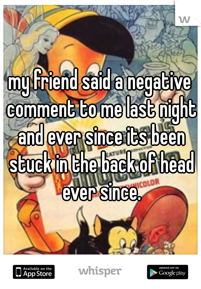 my friend said a negative comment to me last night and ever since its been stuck in the back of head ever since.