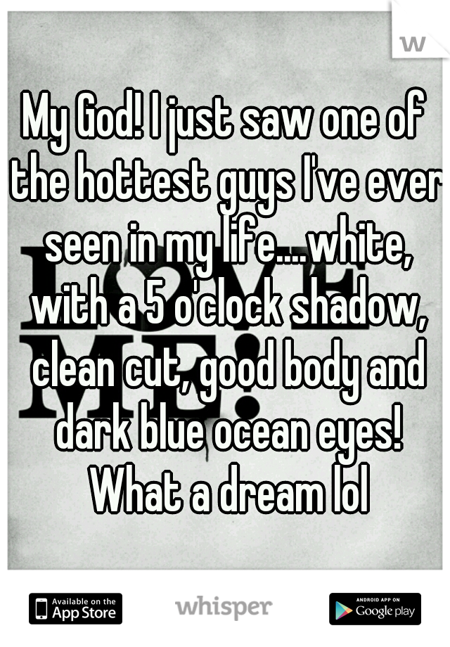 My God! I just saw one of the hottest guys I've ever seen in my life....white, with a 5 o'clock shadow, clean cut, good body and dark blue ocean eyes! What a dream lol