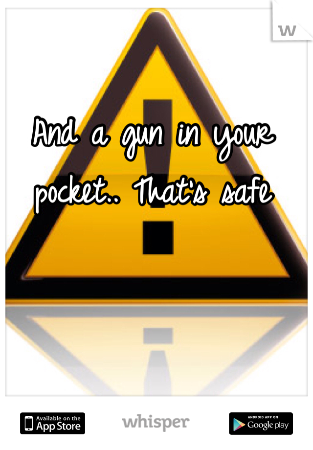 And a gun in your pocket.. That's safe 