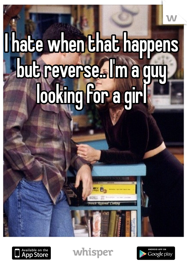 I hate when that happens but reverse.. I'm a guy looking for a girl 