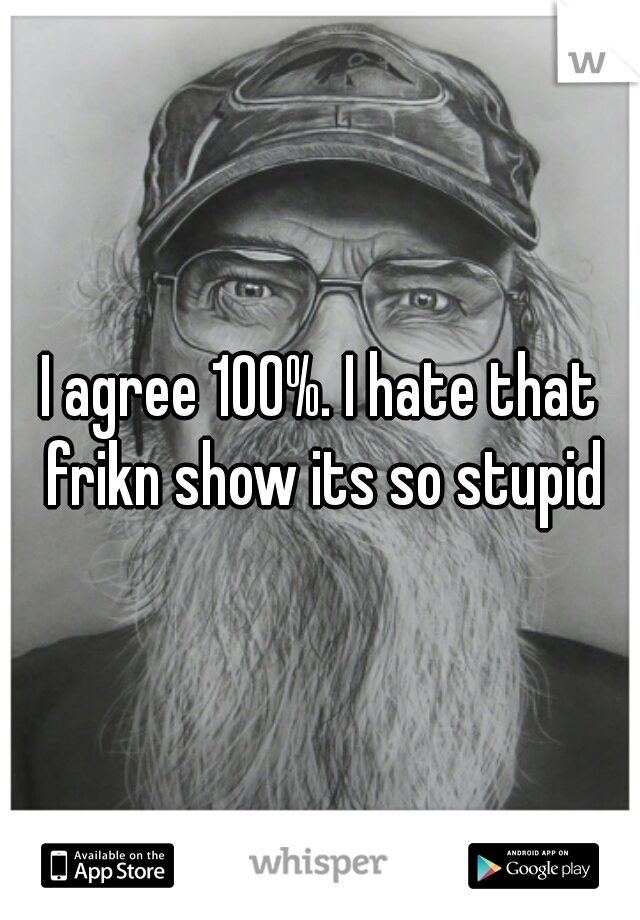 I agree 100%. I hate that frikn show its so stupid