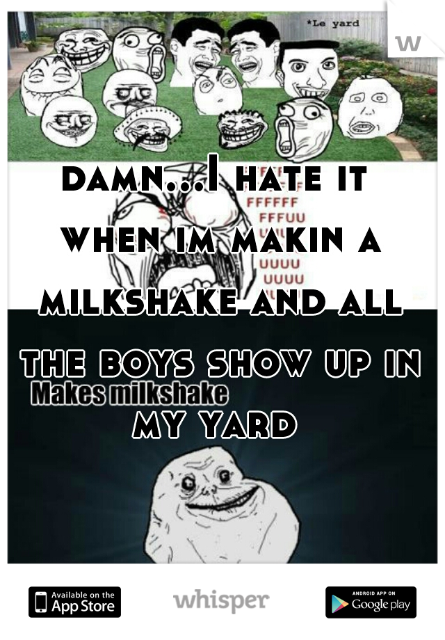 damn...I hate it when im makin a milkshake and all the boys show up in my yard 