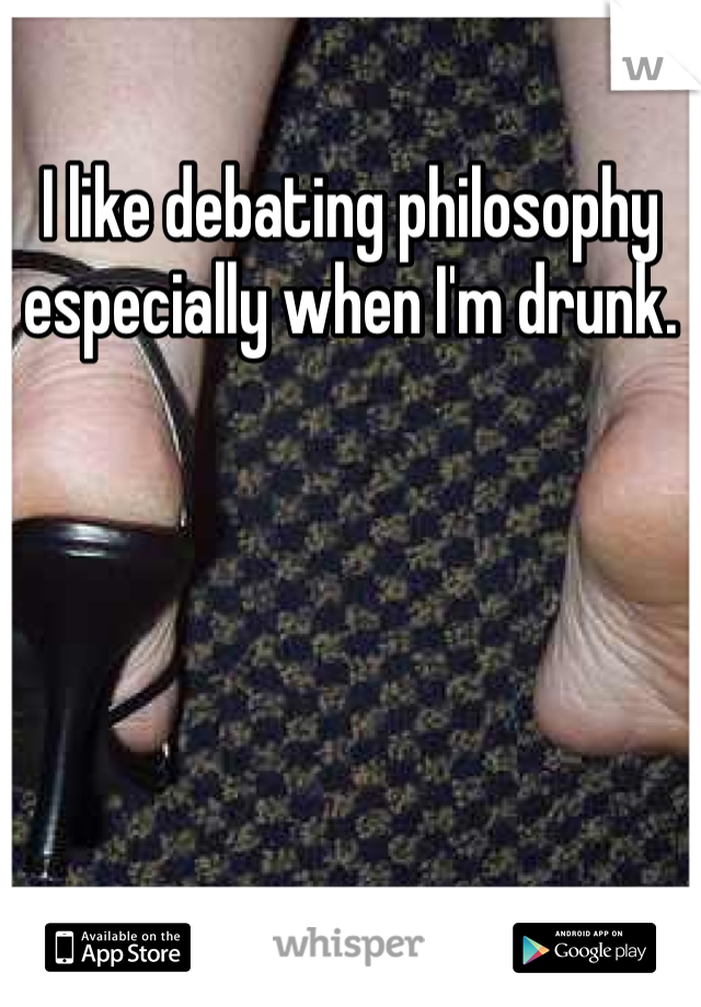 I like debating philosophy especially when I'm drunk. 
