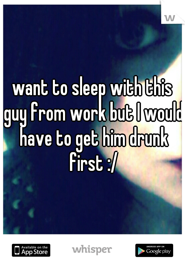 want to sleep with this guy from work but I would have to get him drunk first :/