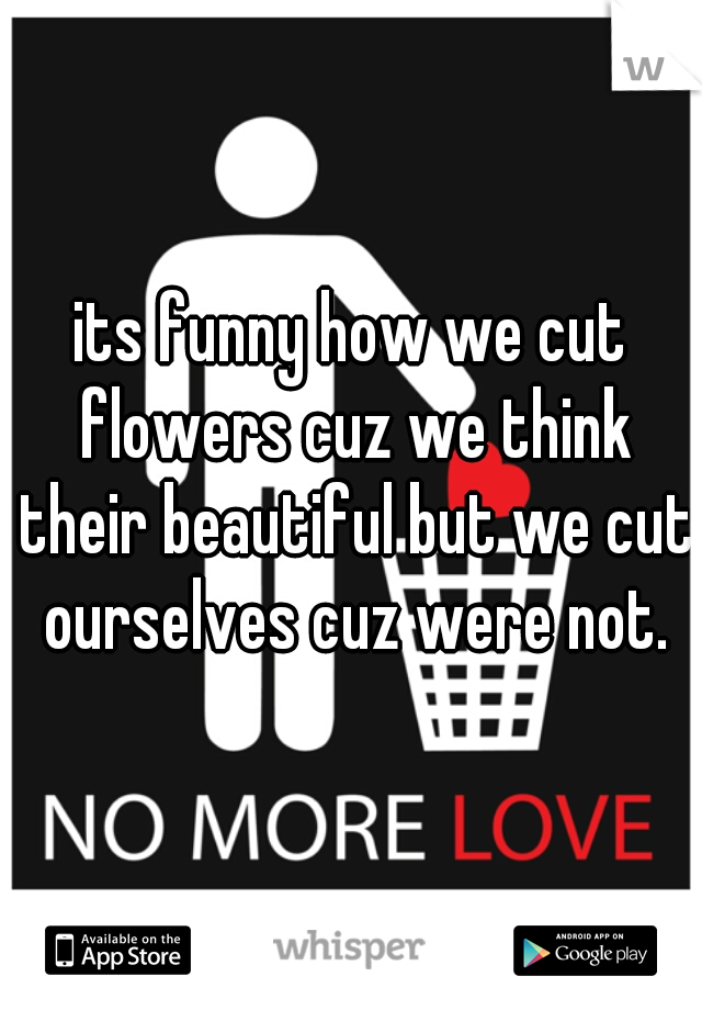 its funny how we cut flowers cuz we think their beautiful but we cut ourselves cuz were not.