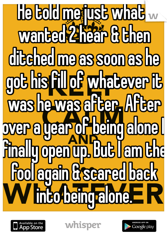 He told me just what I wanted 2 hear & then ditched me as soon as he got his fill of whatever it was he was after. After over a year of being alone I finally open up. But I am the fool again & scared back into being alone.
