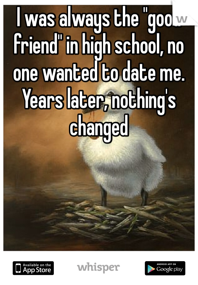 I was always the "good friend" in high school, no one wanted to date me. Years later, nothing's changed