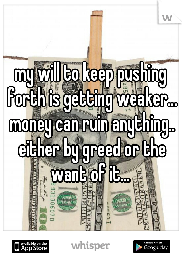 my will to keep pushing forth is getting weaker... money can ruin anything.. either by greed or the want of it... 