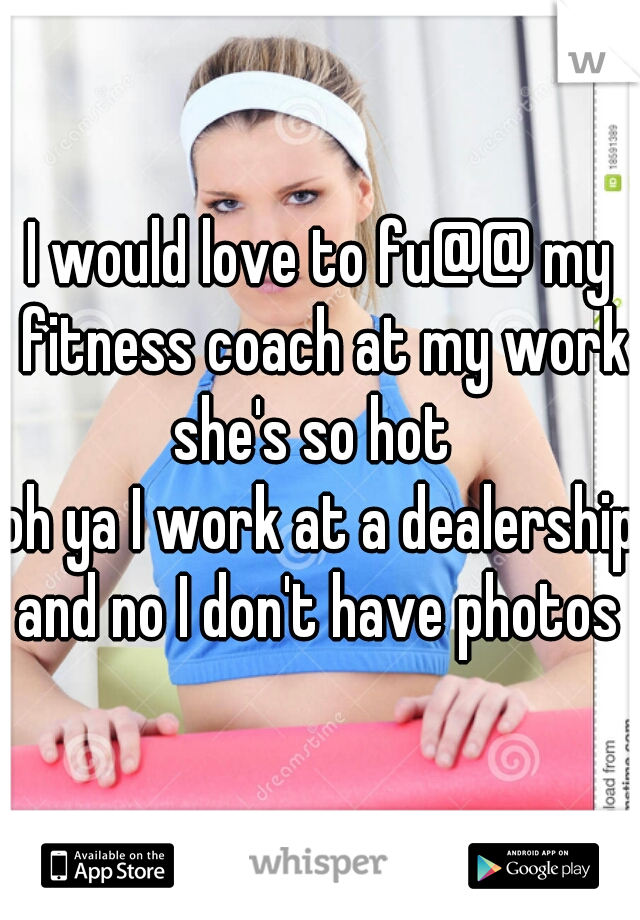I would love to fu@@ my fitness coach at my work she's so hot  

oh ya I work at a dealership

and no I don't have photos