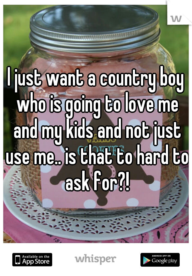 I just want a country boy who is going to love me and my kids and not just use me.. is that to hard to ask for?!