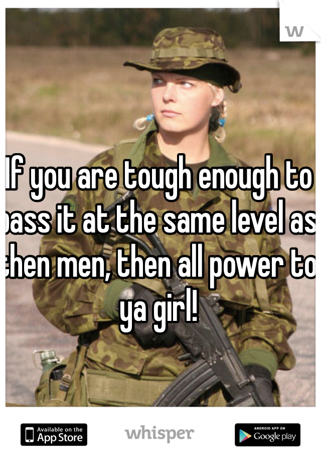 If you are tough enough to pass it at the same level as then men, then all power to ya girl! 