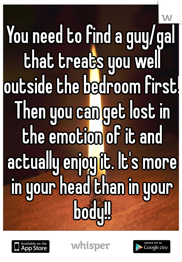 You need to find a guy/gal that treats you well outside the bedroom first! Then you can get lost in the emotion of it and actually enjoy it. It's more in your head than in your body!!
