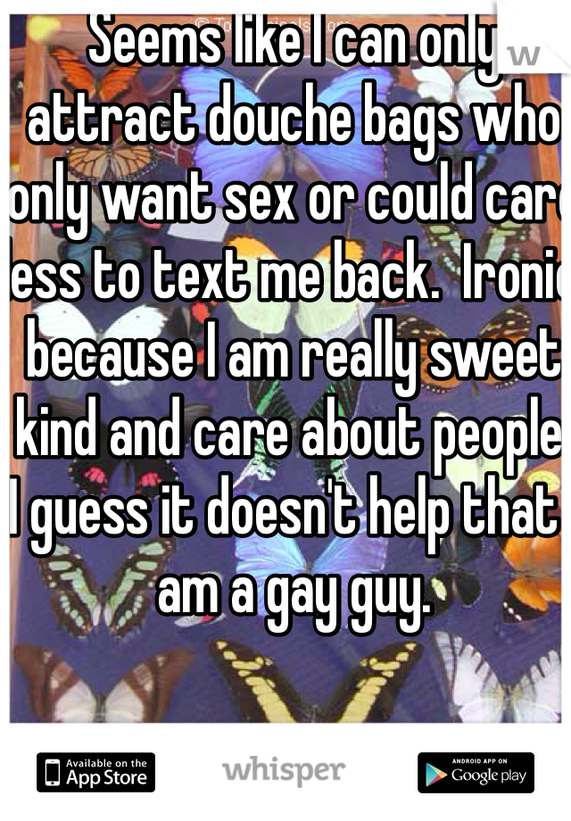 Seems like I can only attract douche bags who only want sex or could care less to text me back.  Ironic because I am really sweet kind and care about people.  I guess it doesn't help that I am a gay guy. 