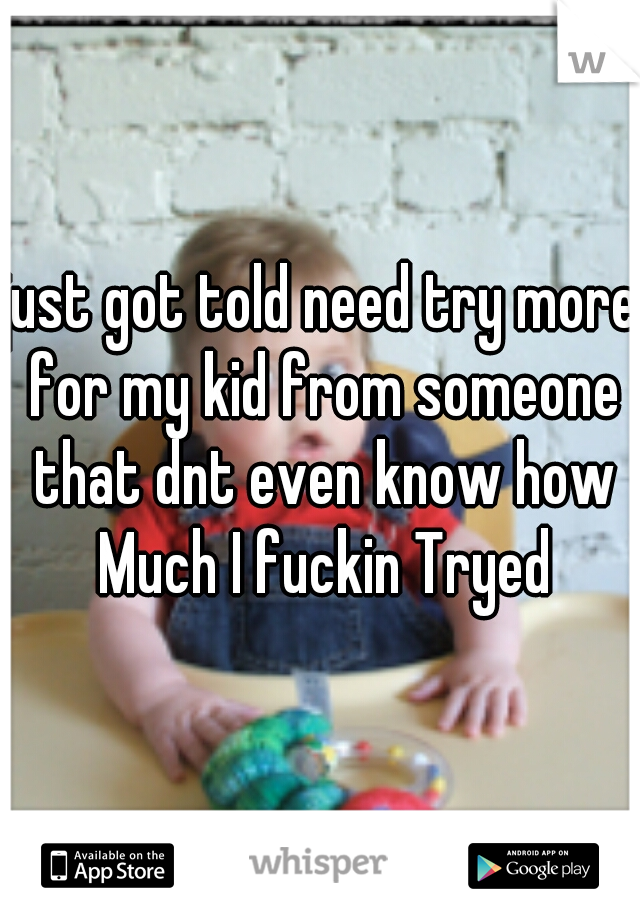 just got told need try more for my kid from someone that dnt even know how Much I fuckin Tryed