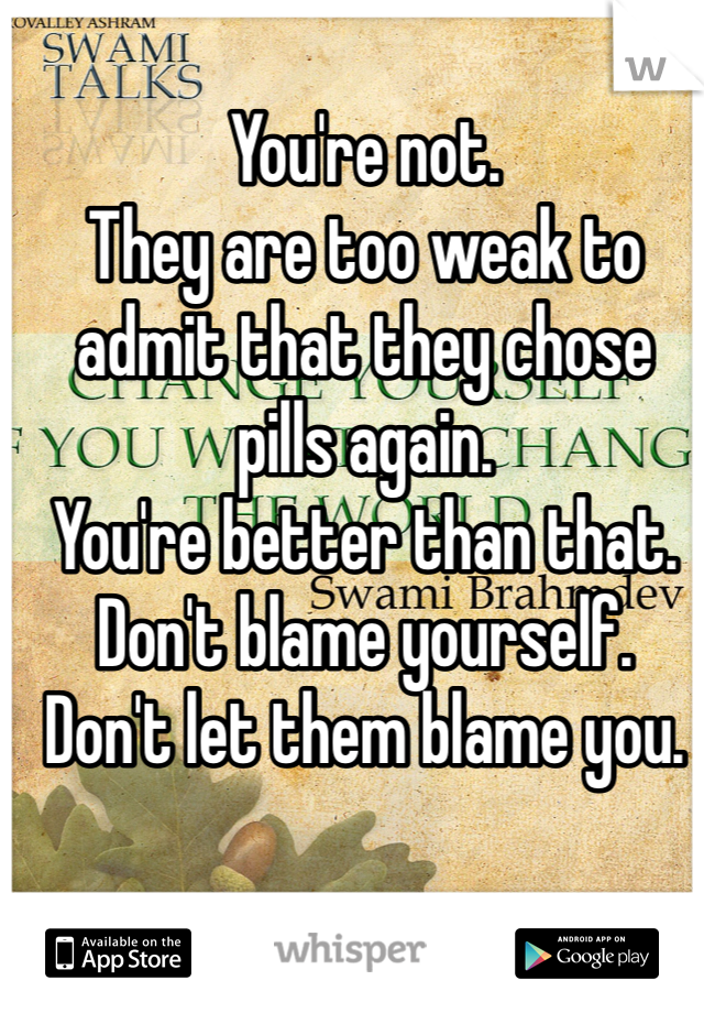 You're not. 
They are too weak to admit that they chose pills again. 
You're better than that. 
Don't blame yourself.
Don't let them blame you. 
