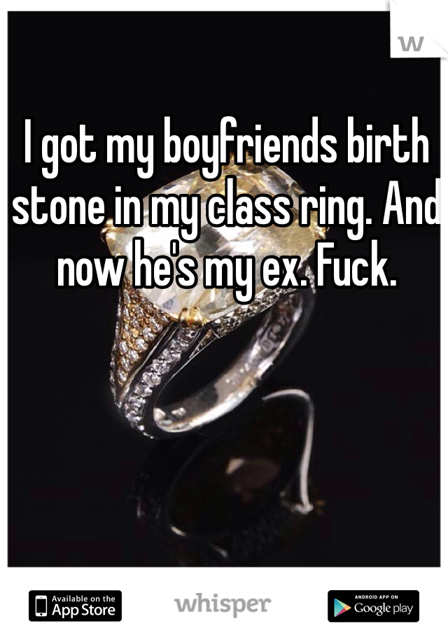I got my boyfriends birth stone in my class ring. And now he's my ex. Fuck.
