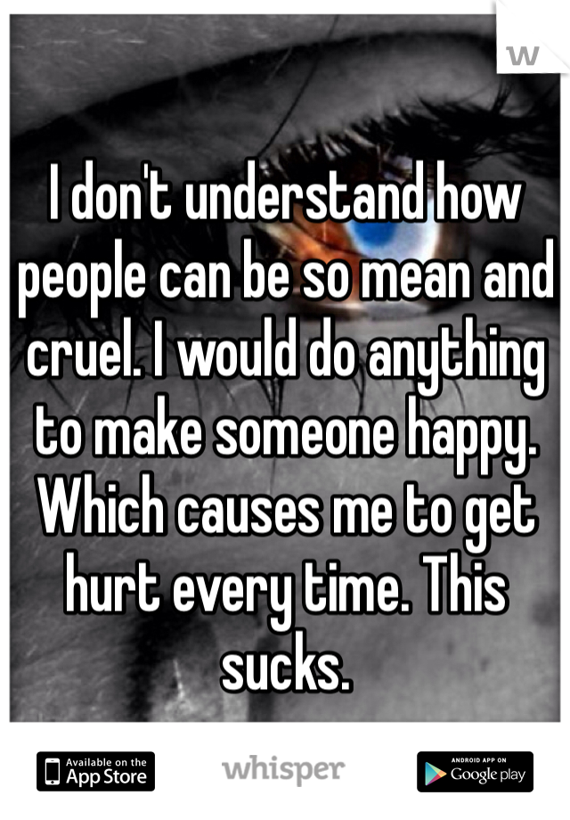 I don't understand how people can be so mean and cruel. I would do anything to make someone happy. Which causes me to get hurt every time. This sucks. 