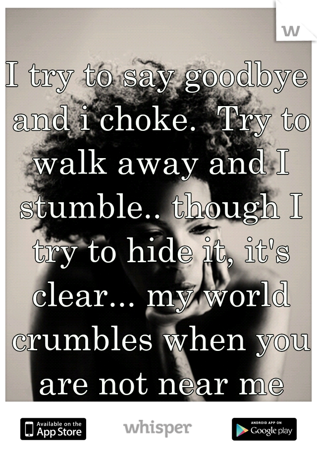 I try to say goodbye and i choke.  Try to walk away and I stumble.. though I try to hide it, it's clear... my world crumbles when you are not near me
