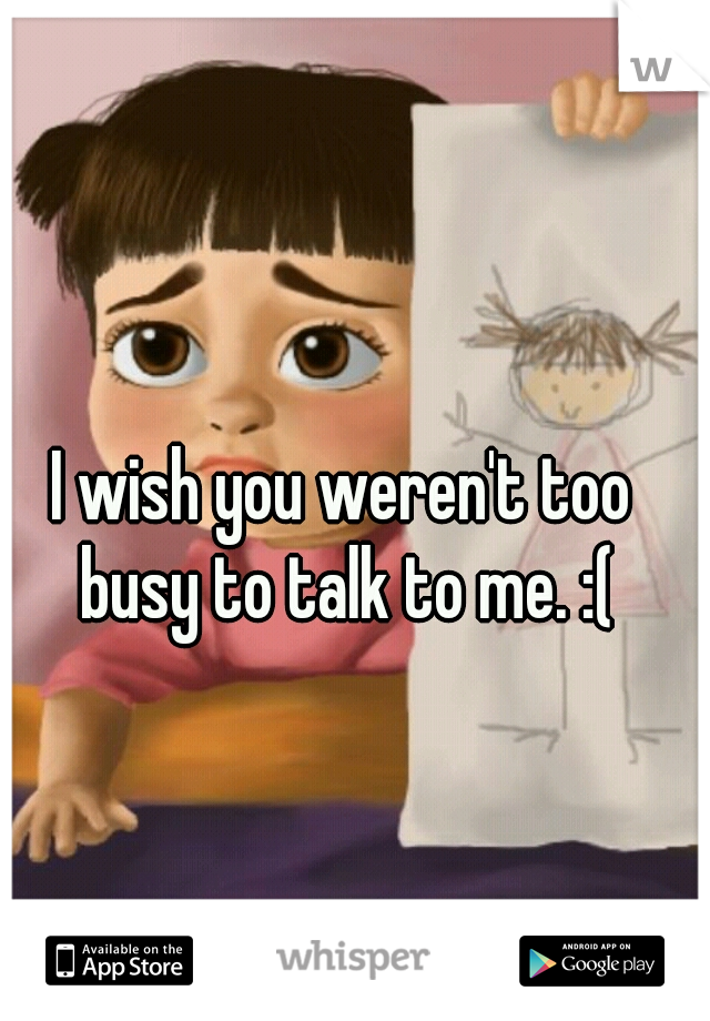 I wish you weren't too busy to talk to me. :(