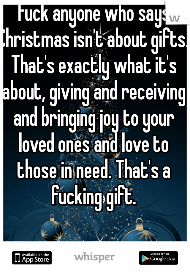 Fuck anyone who says Christmas isn't about gifts. That's exactly what it's about, giving and receiving and bringing joy to your loved ones and love to those in need. That's a fucking gift. 