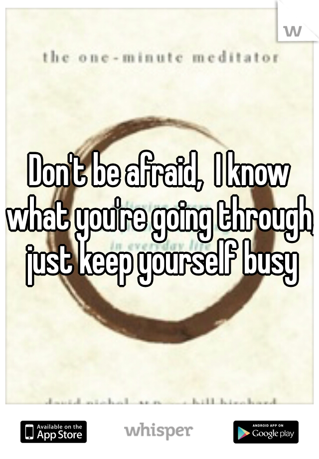 Don't be afraid,  I know what you're going through,  just keep yourself busy 