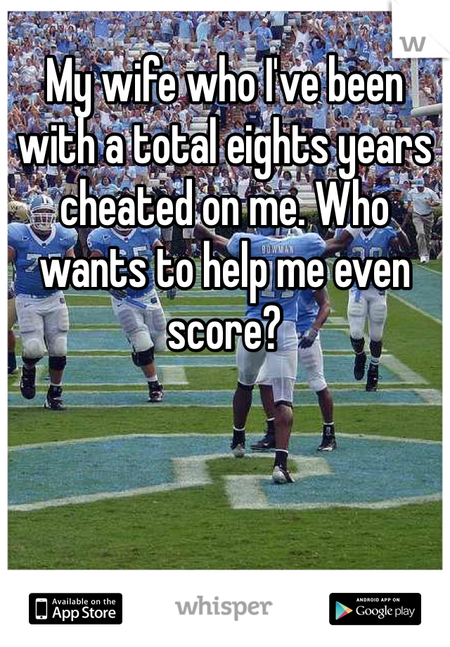 My wife who I've been with a total eights years cheated on me. Who wants to help me even score?