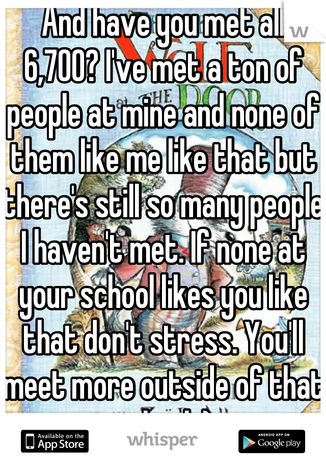 And have you met all 6,700? I've met a ton of people at mine and none of them like me like that but there's still so many people I haven't met. If none at your school likes you like that don't stress. You'll meet more outside of that school :)