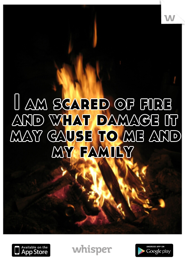 I am scared of fire and what damage it may cause to me and my family 