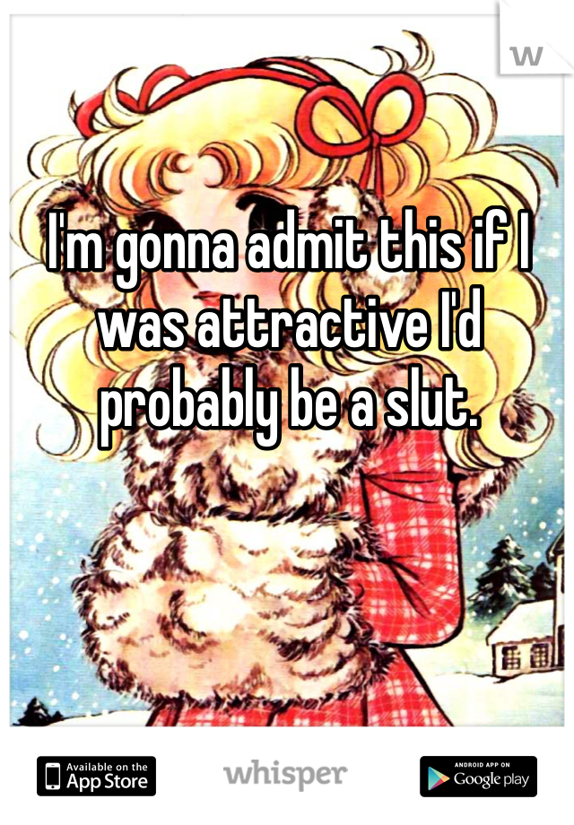 I'm gonna admit this if I was attractive I'd probably be a slut.