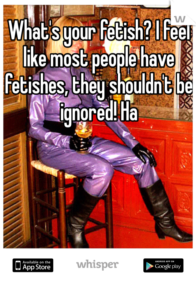 What's your fetish? I feel like most people have fetishes, they shouldn't be ignored! Ha