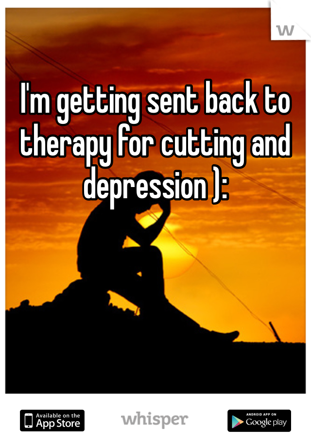I'm getting sent back to therapy for cutting and depression ): 