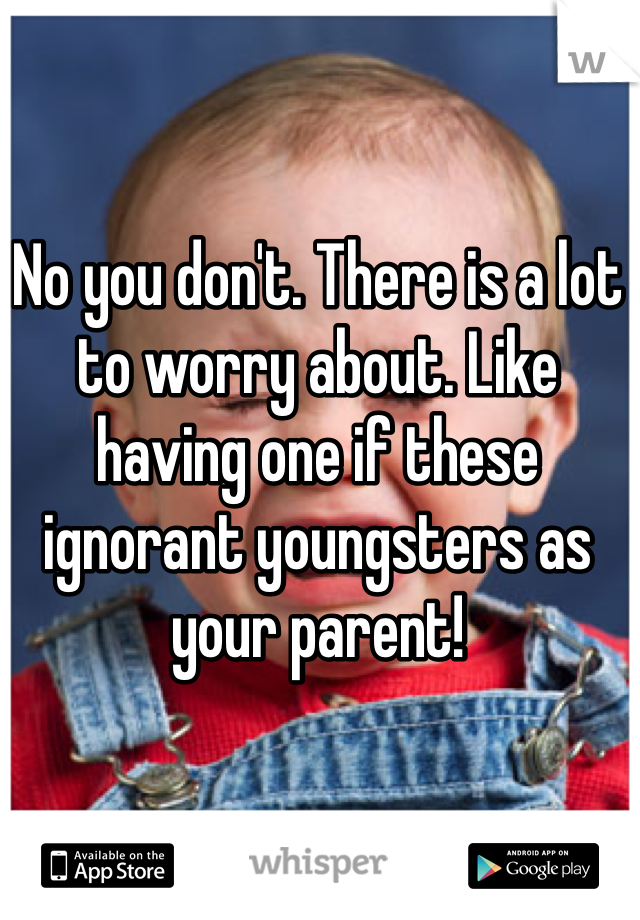 No you don't. There is a lot to worry about. Like having one if these ignorant youngsters as your parent! 