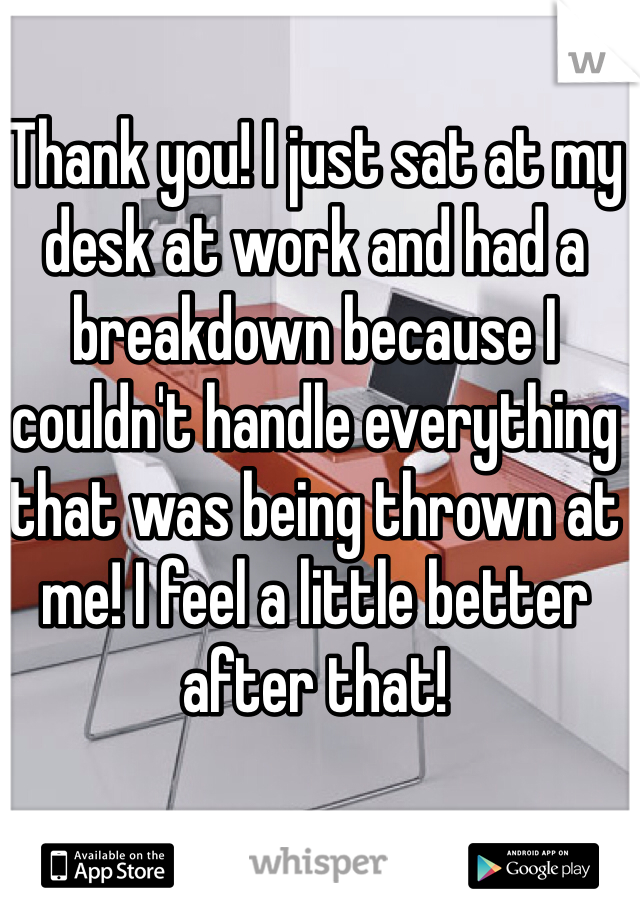Thank you! I just sat at my desk at work and had a breakdown because I couldn't handle everything that was being thrown at me! I feel a little better after that!