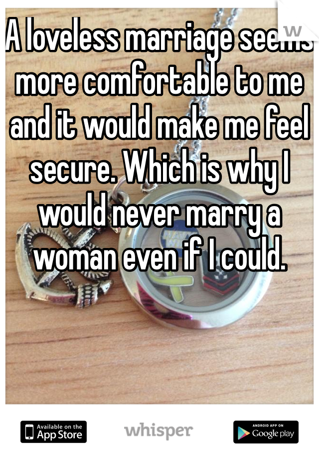 A loveless marriage seems more comfortable to me and it would make me feel secure. Which is why I would never marry a woman even if I could. 