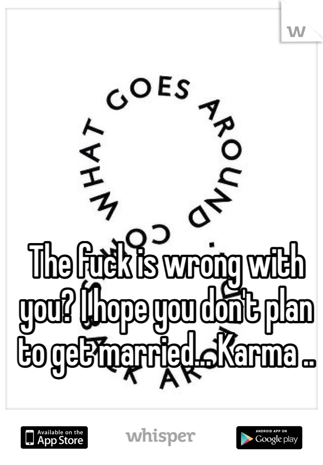 The fuck is wrong with you? I hope you don't plan to get married... Karma ..