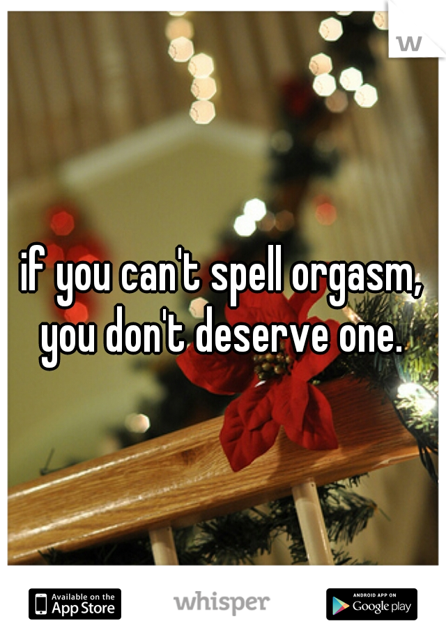 if you can't spell orgasm, you don't deserve one. 