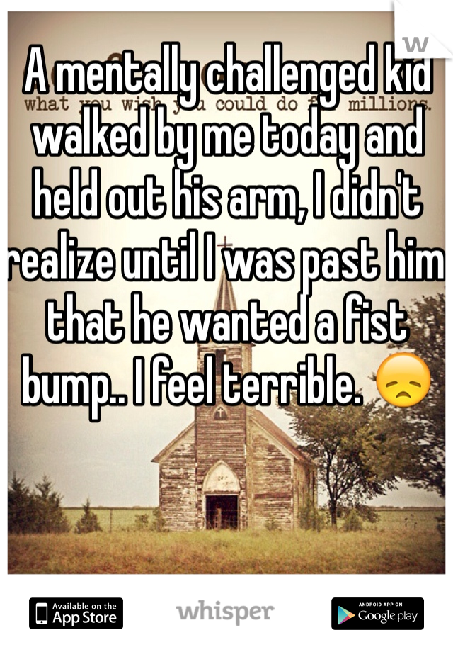 A mentally challenged kid walked by me today and held out his arm, I didn't realize until I was past him that he wanted a fist bump.. I feel terrible. 😞