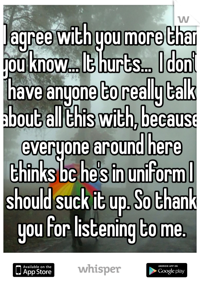 I agree with you more than you know... It hurts...  I don't have anyone to really talk about all this with, because everyone around here thinks bc he's in uniform I should suck it up. So thank you for listening to me. 