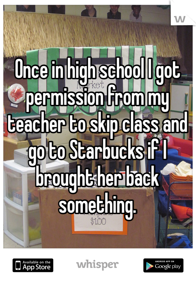 Once in high school I got permission from my teacher to skip class and go to Starbucks if I brought her back something. 