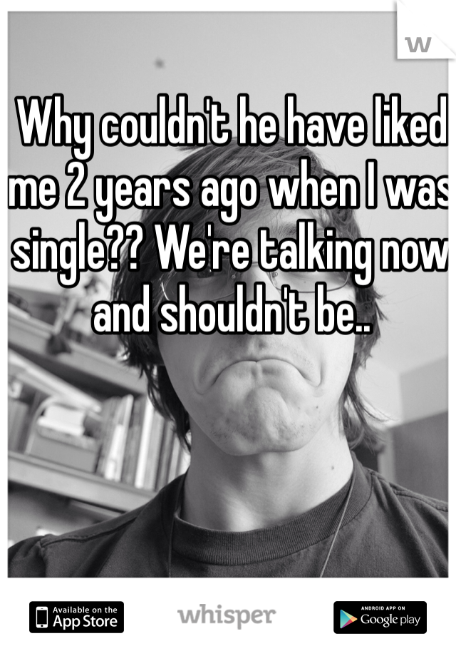 Why couldn't he have liked me 2 years ago when I was single?? We're talking now and shouldn't be..