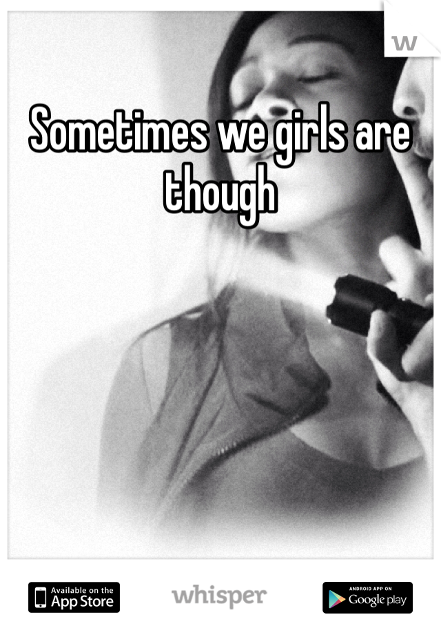 Sometimes we girls are though 