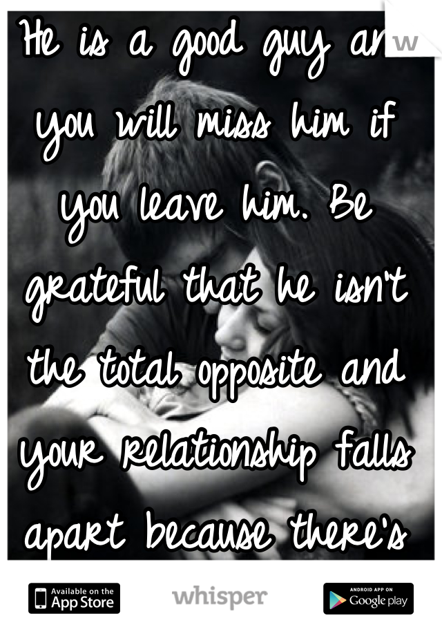 He is a good guy and you will miss him if you leave him. Be grateful that he isn't the total opposite and your relationship falls apart because there's nothing in common between you two. 