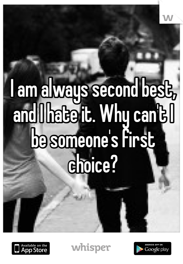 I am always second best, and I hate it. Why can't I be someone's first choice? 